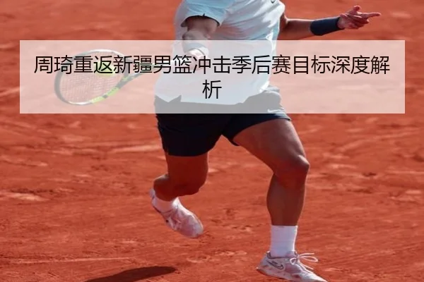 周琦重返新疆男篮冲击季后赛目标深度解析